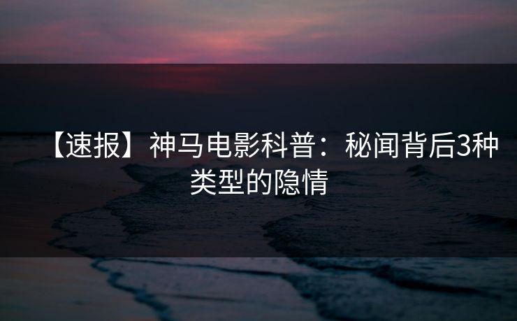 【速报】神马电影科普：秘闻背后3种类型的隐情