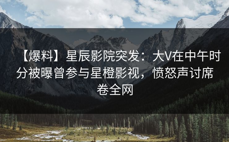 【爆料】星辰影院突发：大V在中午时分被曝曾参与星橙影视，愤怒声讨席卷全网