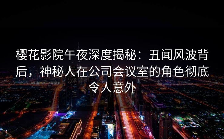 樱花影院午夜深度揭秘:丑闻风波背后,神秘人在公司会议室的角色彻底令人意外 樱花影院午夜深度揭秘:丑闻风波背后,神秘人在公司会议室的角色彻底令人意外