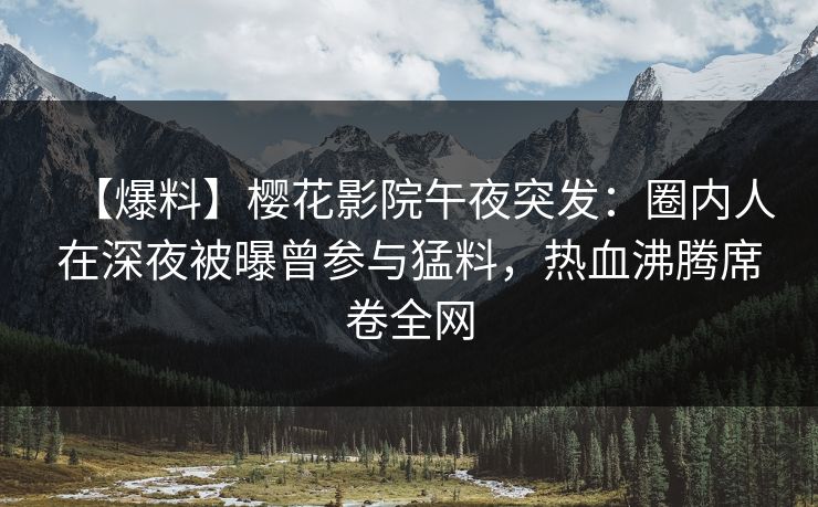 【爆料】樱花影院午夜突发：圈内人在深夜被曝曾参与猛料，热血沸腾席卷全网