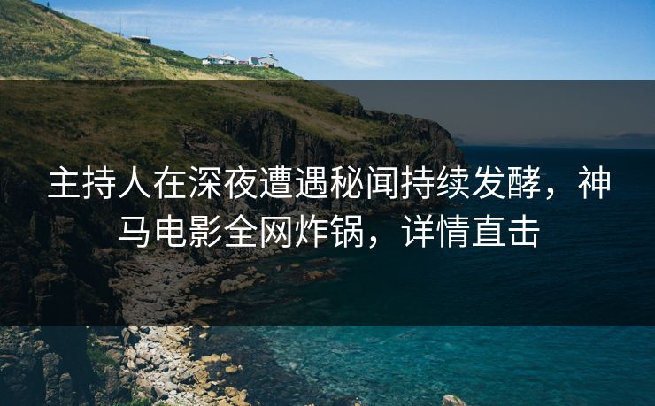 主持人在深夜遭遇秘闻持续发酵，神马电影全网炸锅，详情直击