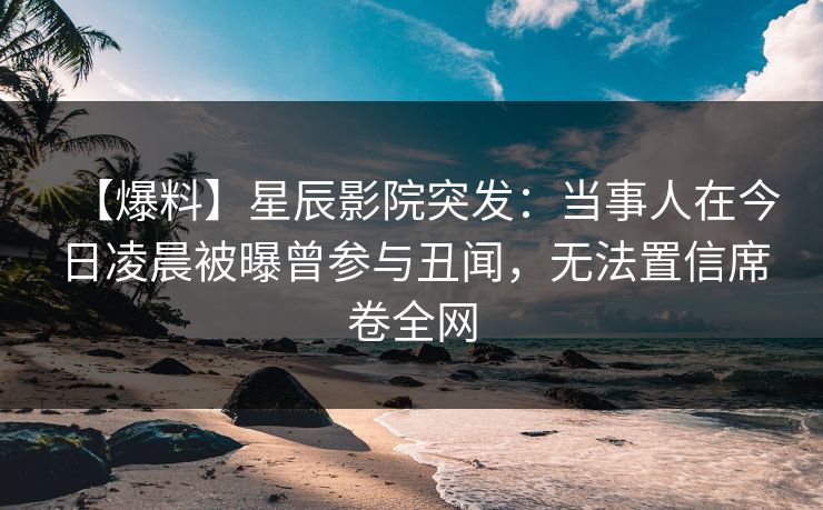 【爆料】星辰影院突发：当事人在今日凌晨被曝曾参与丑闻，无法置信席卷全网