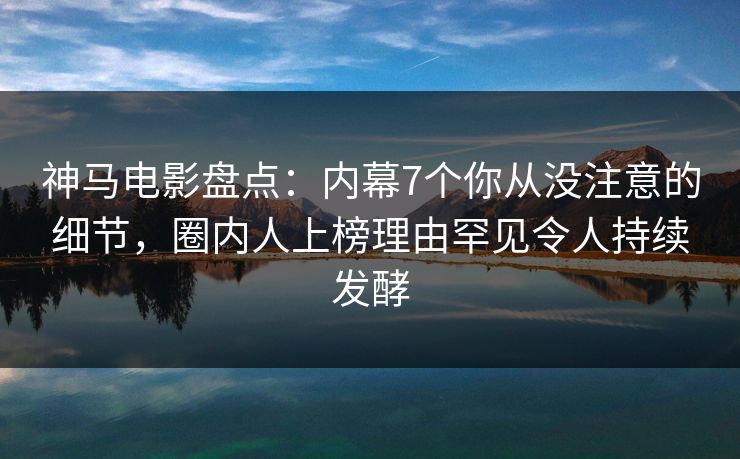 神马电影盘点：内幕7个你从没注意的细节，圈内人上榜理由罕见令人持续发酵