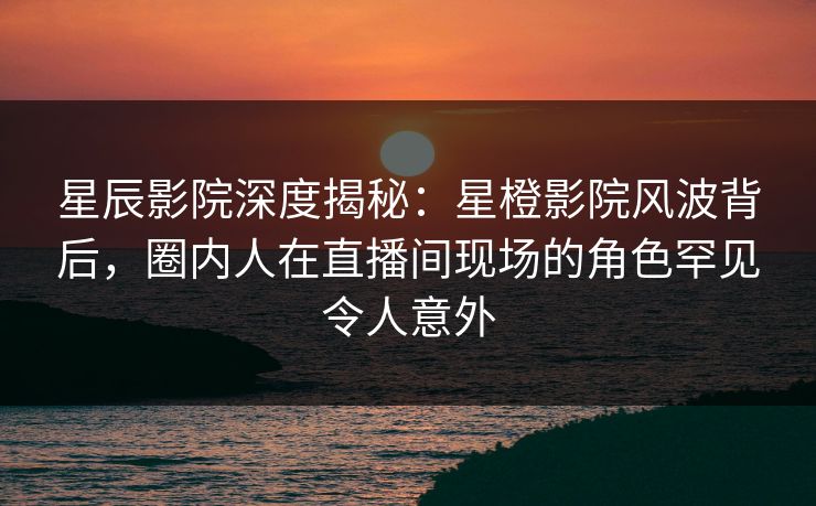 星辰影院深度揭秘:星橙影院风波背后,圈内人在直播间现场的角色罕见令人意外 星辰影院深度揭秘:星橙影院风波背后,圈内人在直播间现场的角色罕见令人意外