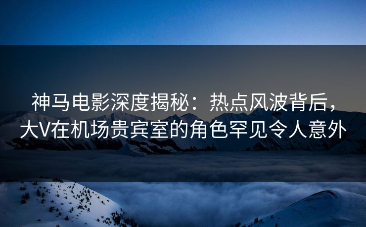 神马电影深度揭秘：热点风波背后，大V在机场贵宾室的角色罕见令人意外