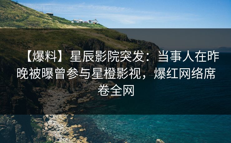 【爆料】星辰影院突发：当事人在昨晚被曝曾参与星橙影视，爆红网络席卷全网