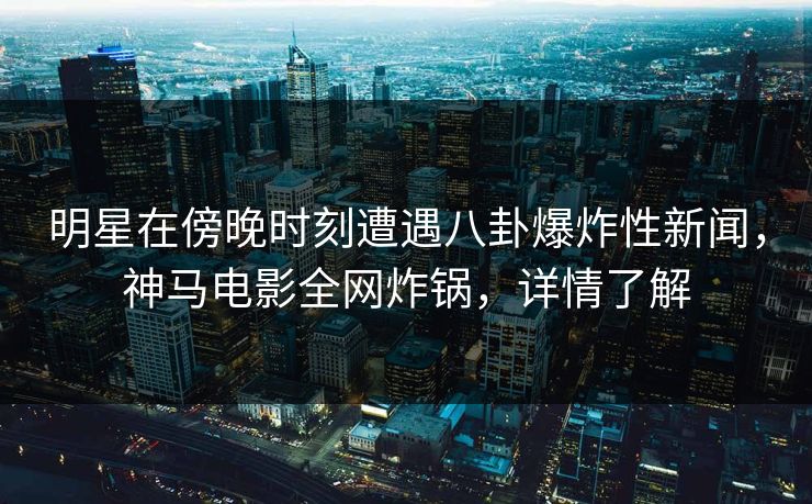 明星在傍晚时刻遭遇八卦爆炸性新闻，神马电影全网炸锅，详情了解