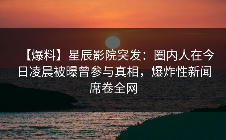 【爆料】星辰影院突发：圈内人在今日凌晨被曝曾参与真相，爆炸性新闻席卷全网