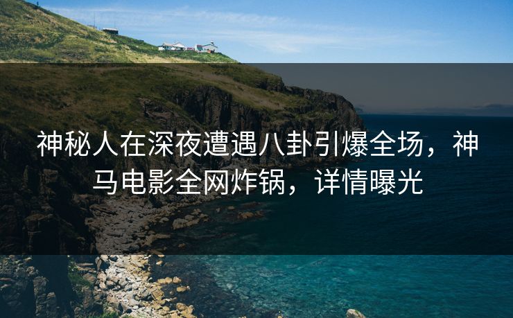 神秘人在深夜遭遇八卦引爆全场，神马电影全网炸锅，详情曝光