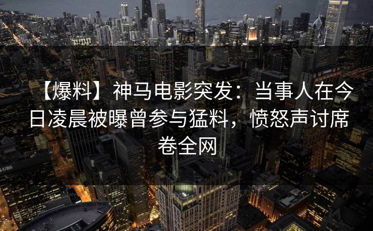 【爆料】神马电影突发：当事人在今日凌晨被曝曾参与猛料，愤怒声讨席卷全网