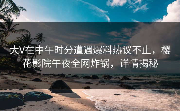 大V在中午时分遭遇爆料热议不止，樱花影院午夜全网炸锅，详情揭秘