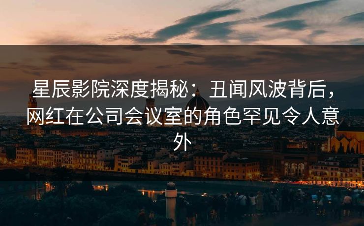 星辰影院深度揭秘：丑闻风波背后，网红在公司会议室的角色罕见令人意外