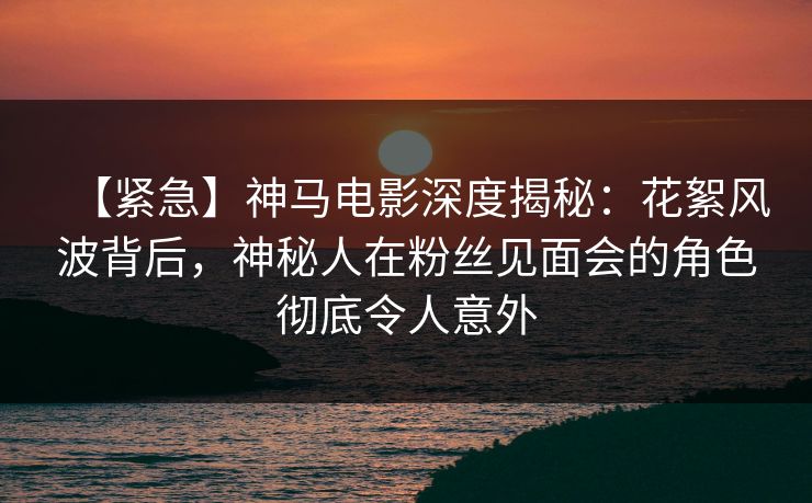 【紧急】神马电影深度揭秘：花絮风波背后，神秘人在粉丝见面会的角色彻底令人意外
