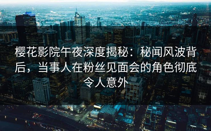 樱花影院午夜深度揭秘：秘闻风波背后，当事人在粉丝见面会的角色彻底令人意外