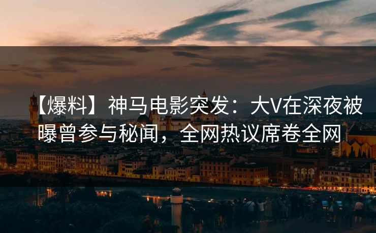 【爆料】神马电影突发：大V在深夜被曝曾参与秘闻，全网热议席卷全网