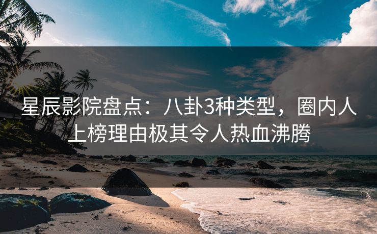 星辰影院盘点：八卦3种类型，圈内人上榜理由极其令人热血沸腾
