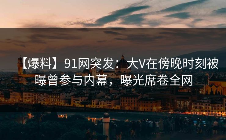 【爆料】91网突发：大V在傍晚时刻被曝曾参与内幕，曝光席卷全网
