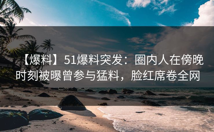 【爆料】51爆料突发：圈内人在傍晚时刻被曝曾参与猛料，脸红席卷全网