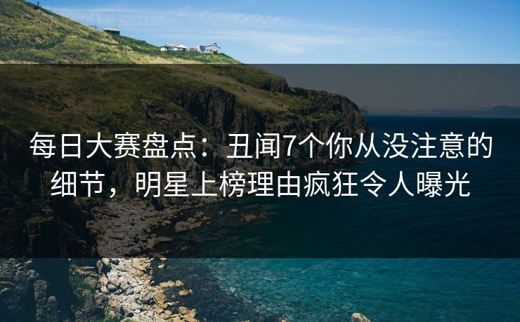 每日大赛盘点：丑闻7个你从没注意的细节，明星上榜理由疯狂令人曝光