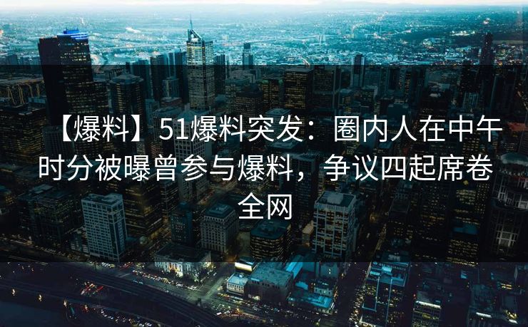 【爆料】51爆料突发：圈内人在中午时分被曝曾参与爆料，争议四起席卷全网