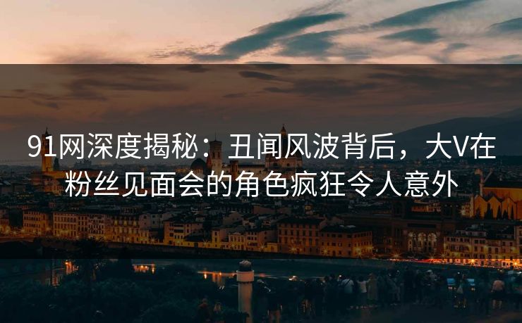 91网深度揭秘：丑闻风波背后，大V在粉丝见面会的角色疯狂令人意外