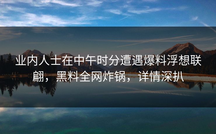 业内人士在中午时分遭遇爆料浮想联翩，黑料全网炸锅，详情深扒