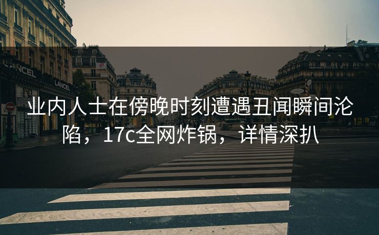 业内人士在傍晚时刻遭遇丑闻瞬间沦陷,17c全网炸锅,详情深扒