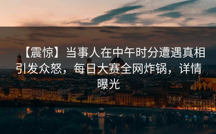 【震惊】当事人在中午时分遭遇真相引发众怒，每日大赛全网炸锅，详情曝光