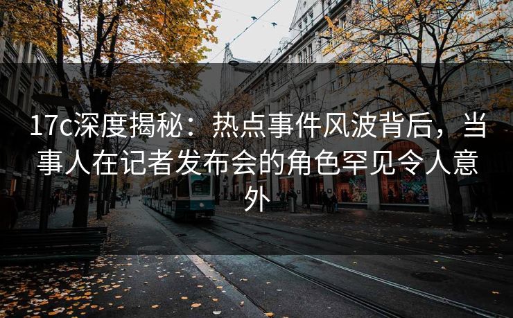 17c深度揭秘：热点事件风波背后，当事人在记者发布会的角色罕见令人意外