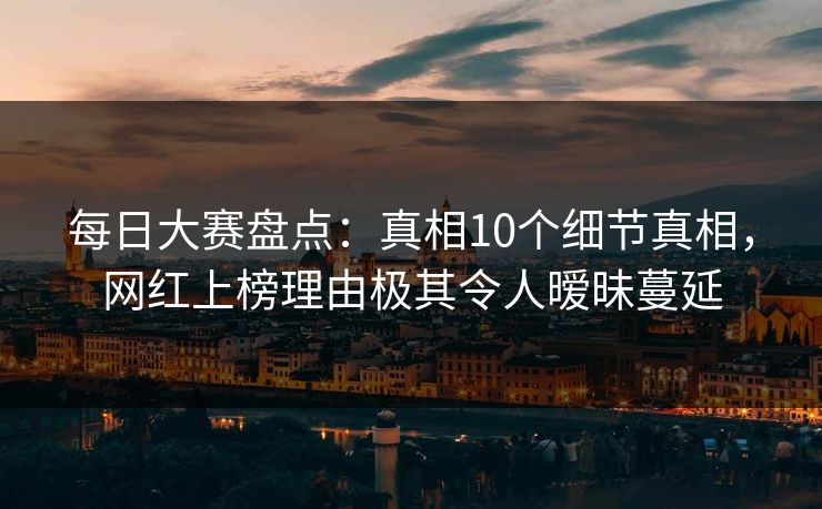每日大赛盘点：真相10个细节真相，网红上榜理由极其令人暧昧蔓延