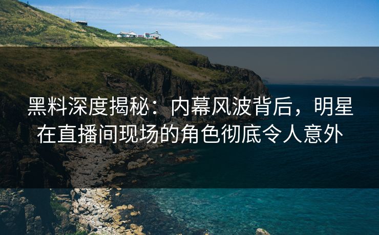 黑料深度揭秘：内幕风波背后，明星在直播间现场的角色彻底令人意外