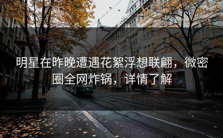 明星在昨晚遭遇花絮浮想联翩，微密圈全网炸锅，详情了解
