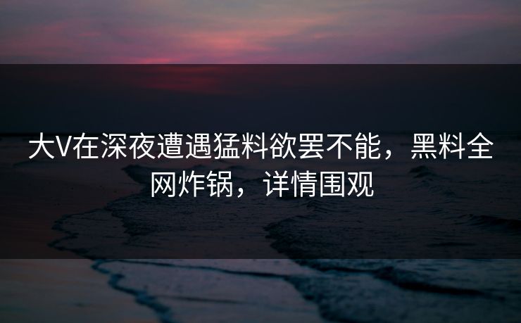 大V在深夜遭遇猛料欲罢不能，黑料全网炸锅，详情围观