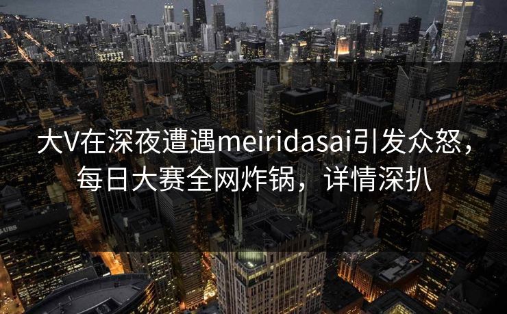 大V在深夜遭遇meiridasai引发众怒，每日大赛全网炸锅，详情深扒