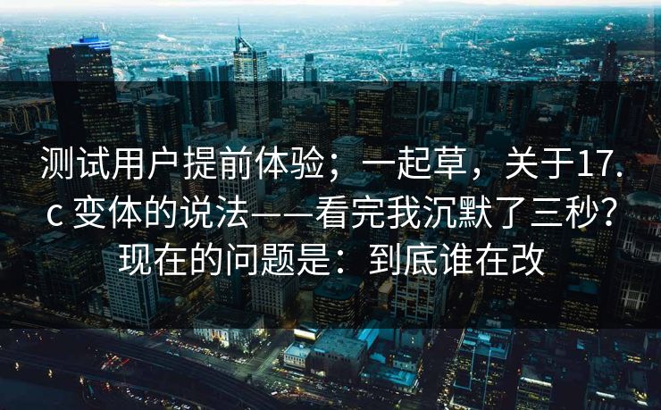 测试用户提前体验；一起草，关于17.c 变体的说法——看完我沉默了三秒？现在的问题是：到底谁在改
