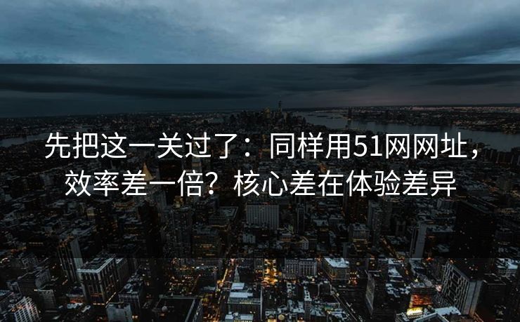先把这一关过了：同样用51网网址，效率差一倍？核心差在体验差异